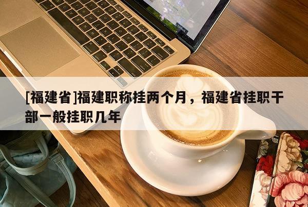 [福建省]福建職稱掛兩個(gè)月，福建省掛職干部一般掛職幾年