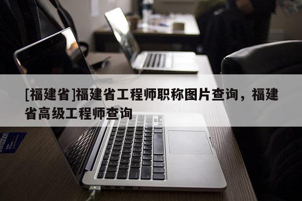 [福建省]福建省工程師職稱(chēng)圖片查詢(xún)，福建省高級(jí)工程師查詢(xún)