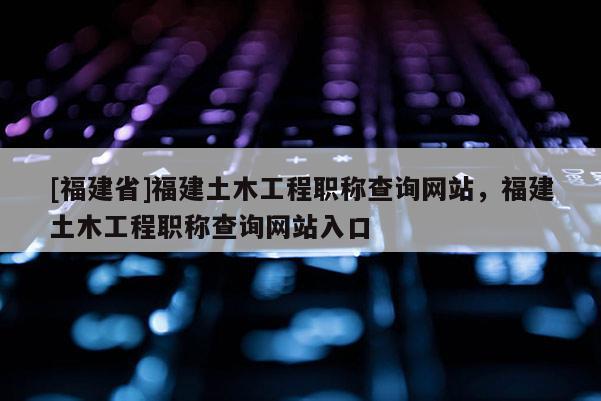 [福建省]福建土木工程職稱查詢網(wǎng)站，福建土木工程職稱查詢網(wǎng)站入口