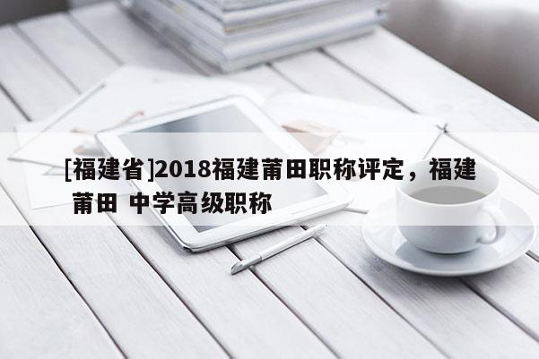 [福建省]2018福建莆田職稱(chēng)評(píng)定，福建 莆田 中學(xué)高級(jí)職稱(chēng)