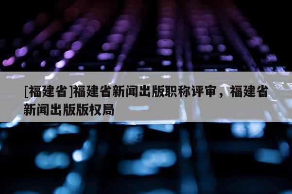 [福建省]福建省新聞出版職稱評審，福建省新聞出版版權(quán)局