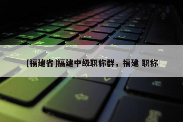 [福建省]福建中級(jí)職稱群，福建 職稱