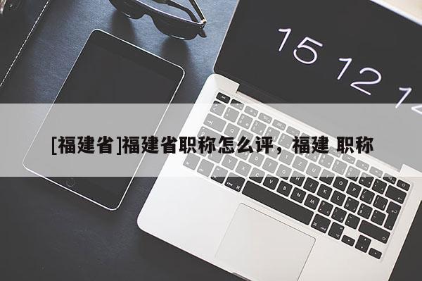 [福建省]福建省職稱怎么評，福建 職稱