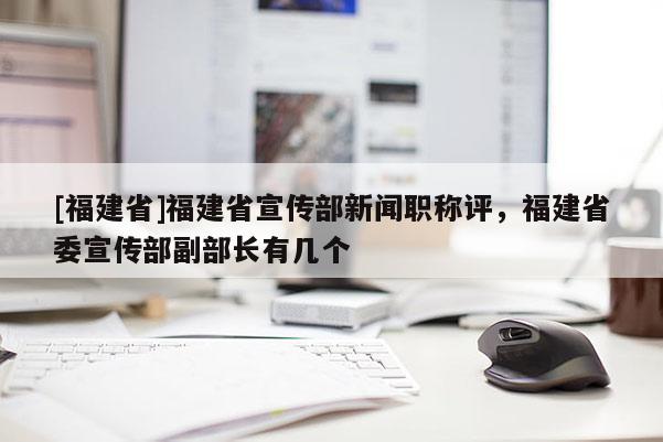 [福建省]福建省宣傳部新聞職稱評(píng)，福建省委宣傳部副部長(zhǎng)有幾個(gè)