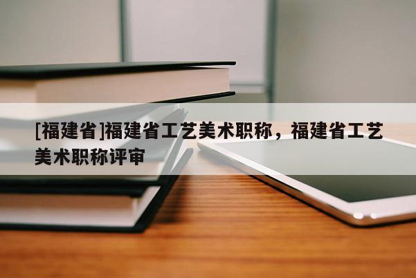 [福建省]福建省工藝美術(shù)職稱，福建省工藝美術(shù)職稱評審