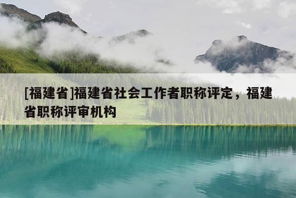 [福建省]福建省社會工作者職稱評定，福建省職稱評審機構(gòu)