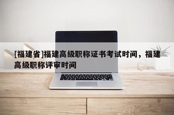 [福建省]福建高級(jí)職稱證書(shū)考試時(shí)間，福建高級(jí)職稱評(píng)審時(shí)間