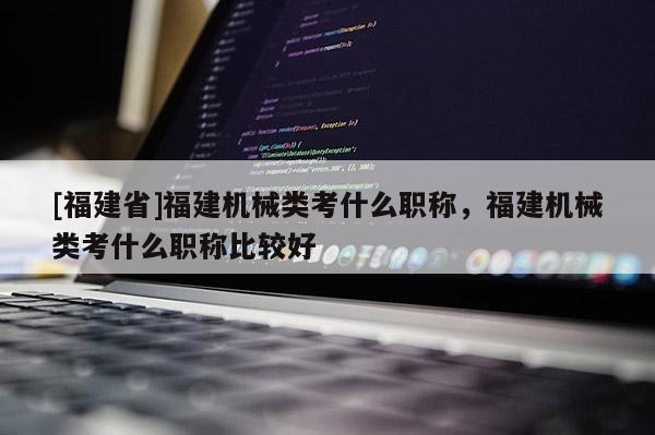 [福建省]福建機(jī)械類考什么職稱，福建機(jī)械類考什么職稱比較好
