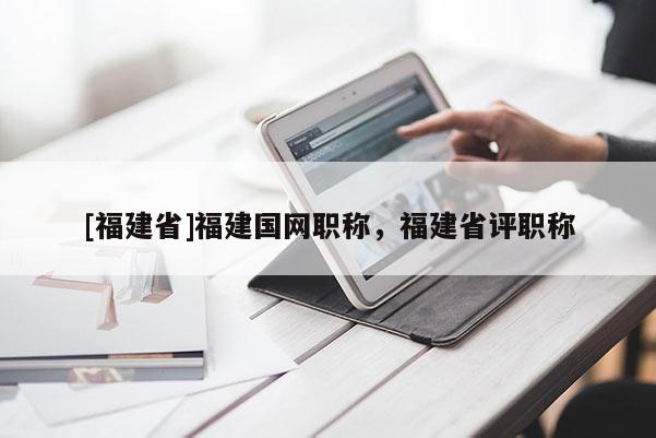 [福建省]福建國(guó)網(wǎng)職稱，福建省評(píng)職稱