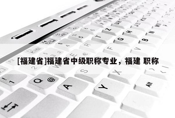 [福建省]福建省中級(jí)職稱(chēng)專(zhuān)業(yè)，福建 職稱(chēng)