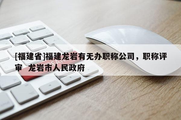 [福建省]福建龍巖有無辦職稱公司，職稱評審  龍巖市人民政府