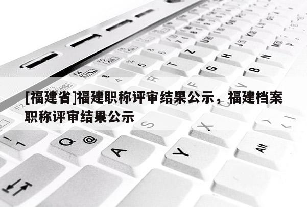 [福建省]福建職稱評審結(jié)果公示，福建檔案職稱評審結(jié)果公示