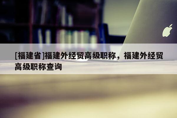[福建省]福建外經(jīng)貿(mào)高級(jí)職稱，福建外經(jīng)貿(mào)高級(jí)職稱查詢