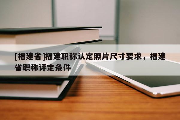 [福建省]福建職稱認定照片尺寸要求，福建省職稱評定條件