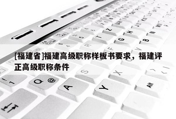 [福建省]福建高級(jí)職稱(chēng)樣板書(shū)要求，福建評(píng)正高級(jí)職稱(chēng)條件