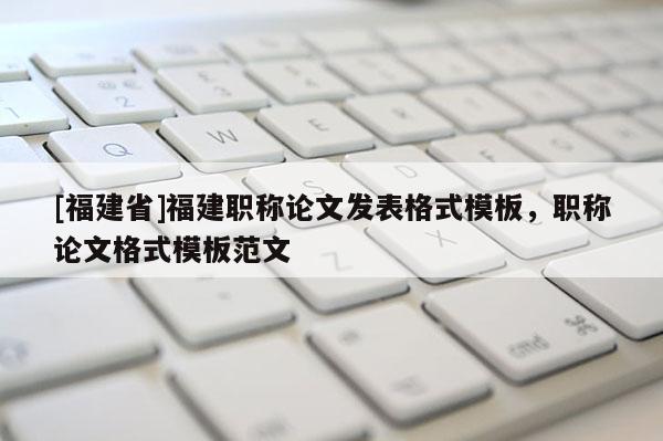 [福建省]福建職稱論文發(fā)表格式模板，職稱論文格式模板范文