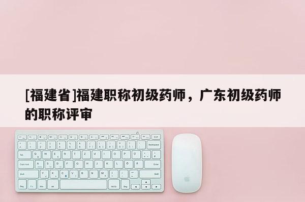 [福建省]福建職稱初級(jí)藥師，廣東初級(jí)藥師的職稱評(píng)審
