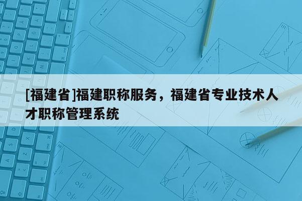 [福建省]福建職稱服務(wù)，福建省專業(yè)技術(shù)人才職稱管理系統(tǒng)