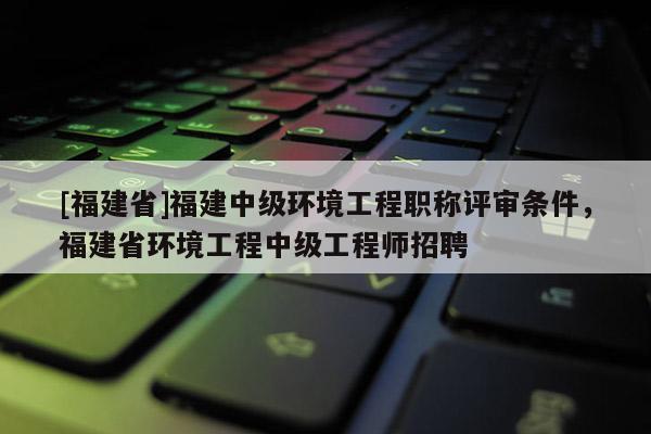 [福建省]福建中級環(huán)境工程職稱評審條件，福建省環(huán)境工程中級工程師招聘