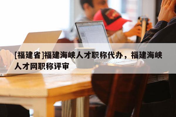 [福建省]福建海峽人才職稱代辦，福建海峽人才網(wǎng)職稱評審
