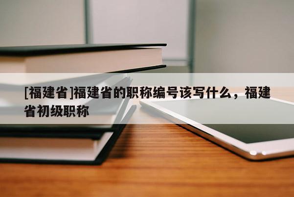 [福建省]福建省的職稱編號(hào)該寫(xiě)什么，福建省初級(jí)職稱