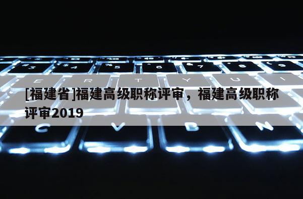 [福建省]福建高級職稱評審，福建高級職稱評審2019