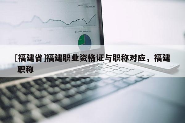 [福建省]福建職業(yè)資格證與職稱(chēng)對(duì)應(yīng)，福建 職稱(chēng)