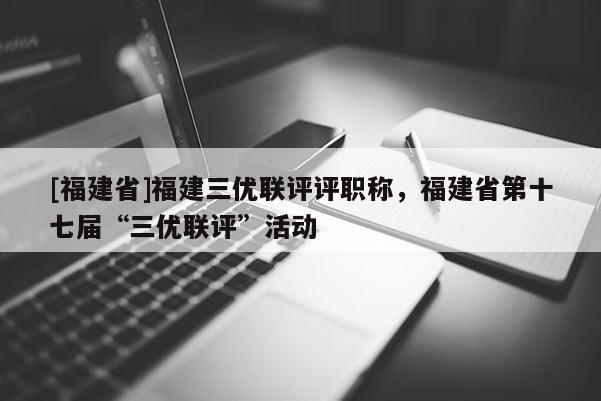 [福建省]福建三優(yōu)聯(lián)評(píng)評(píng)職稱，福建省第十七屆“三優(yōu)聯(lián)評(píng)”活動(dòng)