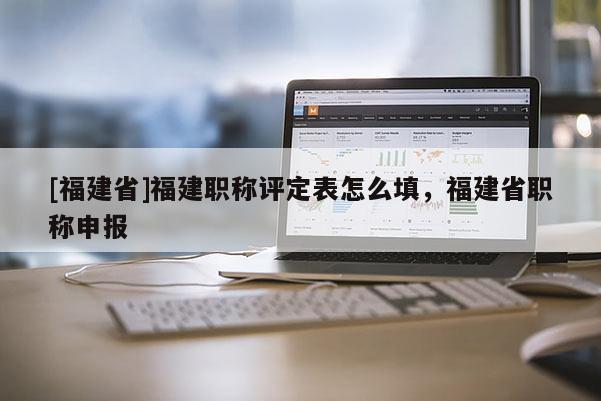 [福建省]福建職稱評(píng)定表怎么填，福建省職稱申報(bào)