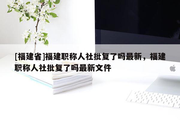 [福建省]福建職稱人社批復(fù)了嗎最新，福建職稱人社批復(fù)了嗎最新文件