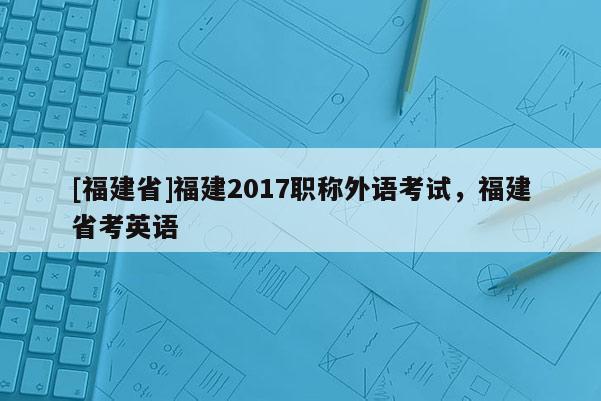 [福建省]福建2017職稱外語(yǔ)考試，福建省考英語(yǔ)
