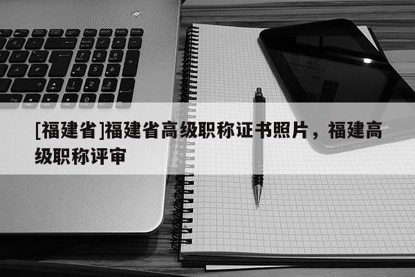 [福建省]福建省高級(jí)職稱證書照片，福建高級(jí)職稱評審