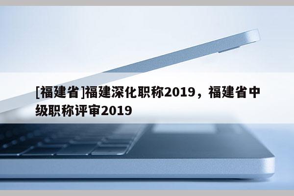 [福建省]福建深化職稱2019，福建省中級職稱評審2019