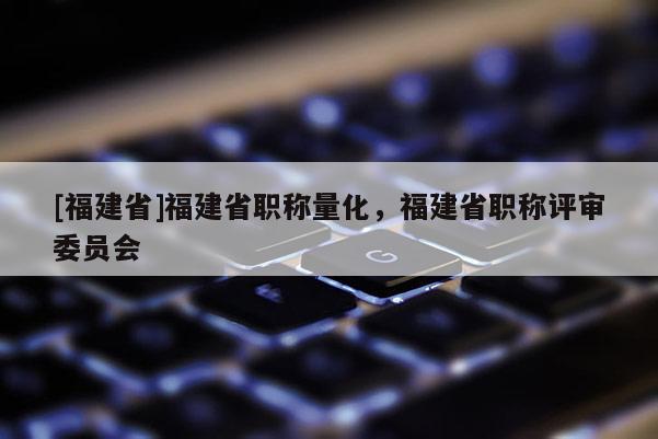 [福建省]福建省職稱量化，福建省職稱評審委員會