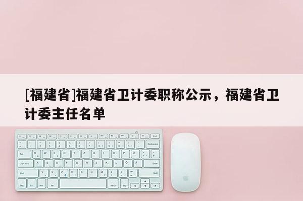 [福建省]福建省衛(wèi)計(jì)委職稱公示，福建省衛(wèi)計(jì)委主任名單