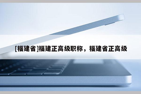 [福建省]福建正高級(jí)職稱，福建省正高級(jí)