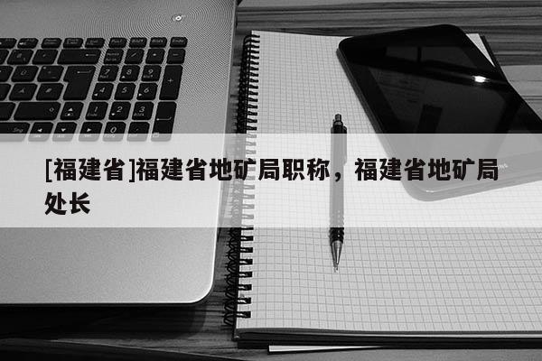 [福建省]福建省地礦局職稱，福建省地礦局處長(zhǎng)