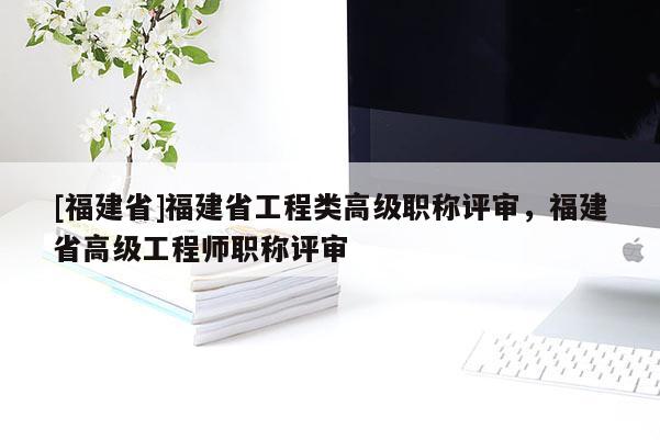 [福建省]福建省工程類高級(jí)職稱評(píng)審，福建省高級(jí)工程師職稱評(píng)審