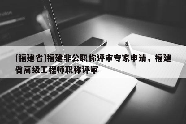 [福建省]福建非公職稱評審專家申請，福建省高級工程師職稱評審