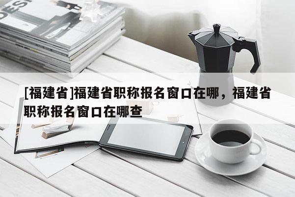 [福建省]福建省職稱報(bào)名窗口在哪，福建省職稱報(bào)名窗口在哪查