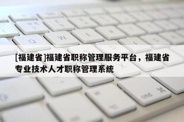 [福建省]福建省職稱管理服務平臺，福建省專業(yè)技術人才職稱管理系統(tǒng)