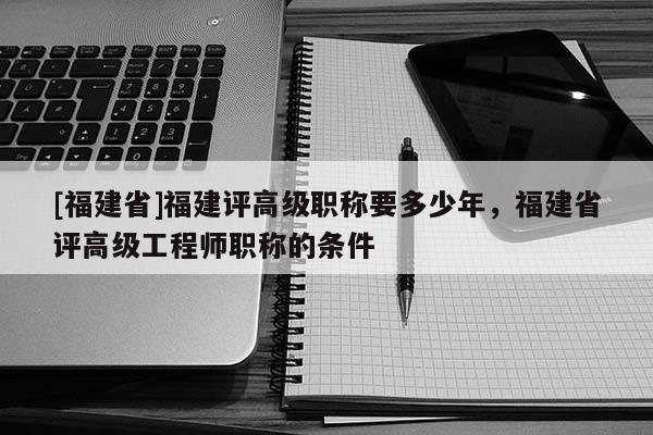 [福建省]福建評高級職稱要多少年，福建省評高級工程師職稱的條件