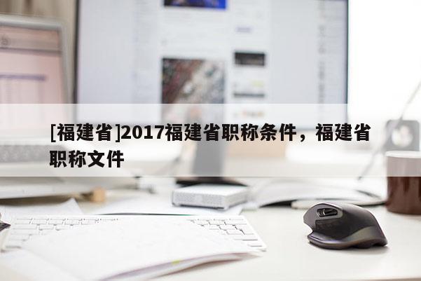 [福建省]2017福建省職稱條件，福建省職稱文件