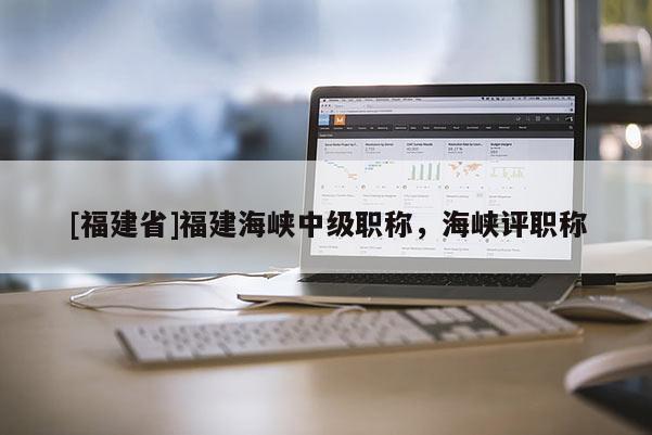 [福建省]福建海峽中級(jí)職稱，海峽評(píng)職稱