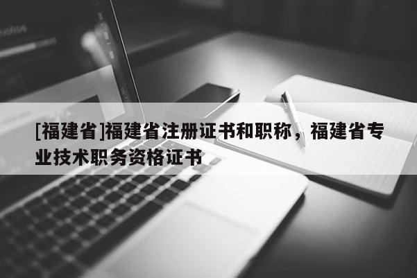 [福建省]福建省注冊證書和職稱，福建省專業(yè)技術(shù)職務(wù)資格證書