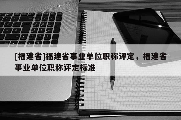 [福建省]福建省事業(yè)單位職稱評(píng)定，福建省事業(yè)單位職稱評(píng)定標(biāo)準(zhǔn)