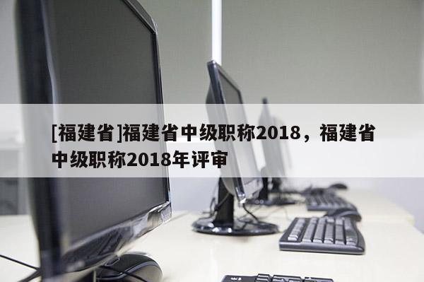 [福建省]福建省中級職稱2018，福建省中級職稱2018年評審