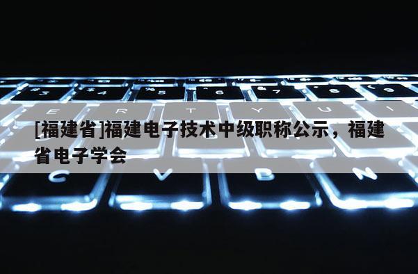 [福建省]福建電子技術(shù)中級(jí)職稱(chēng)公示，福建省電子學(xué)會(huì)