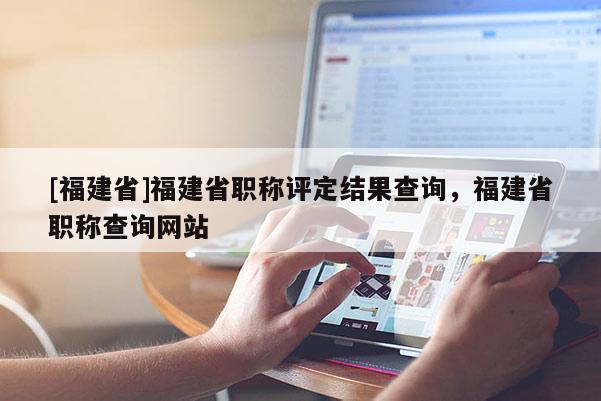 [福建省]福建省職稱評定結(jié)果查詢，福建省職稱查詢網(wǎng)站