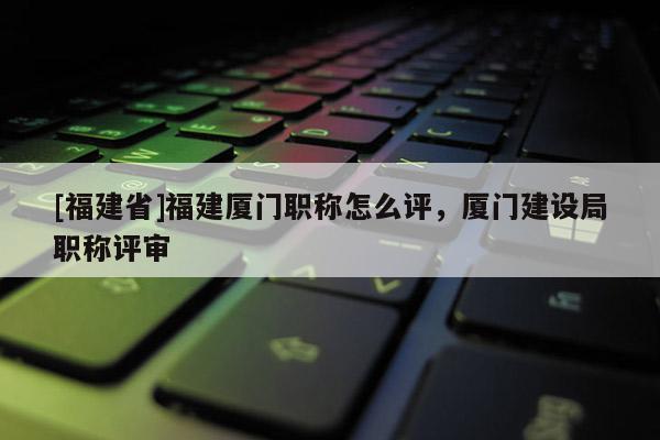 [福建省]福建廈門職稱怎么評，廈門建設(shè)局職稱評審